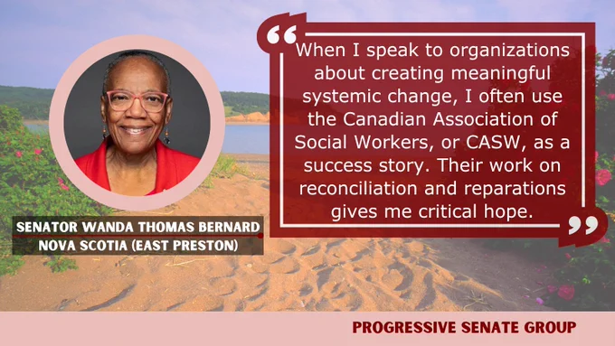 "When I speak to organizations about creating meaningful systemic change, I often use the Canadian Association of Social Workers, or CASW, as a success story. Their work on reconciliation and reparations gives me critical hope." Senator Wanda Thomas Bernard, Nova Scotia (East Preston), Progressive Senate Group
