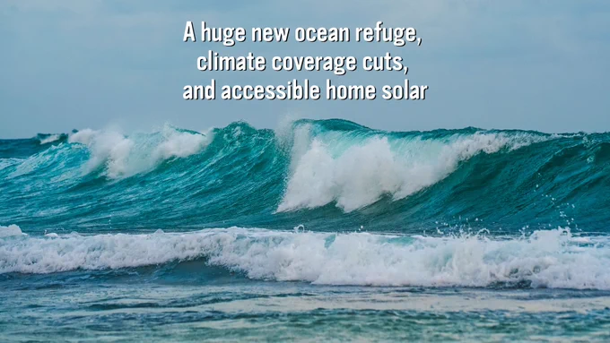Image of an ocean wave. Text that reads: "A huge new ocean refuge, climate coverage cuts, and accessible home solar"