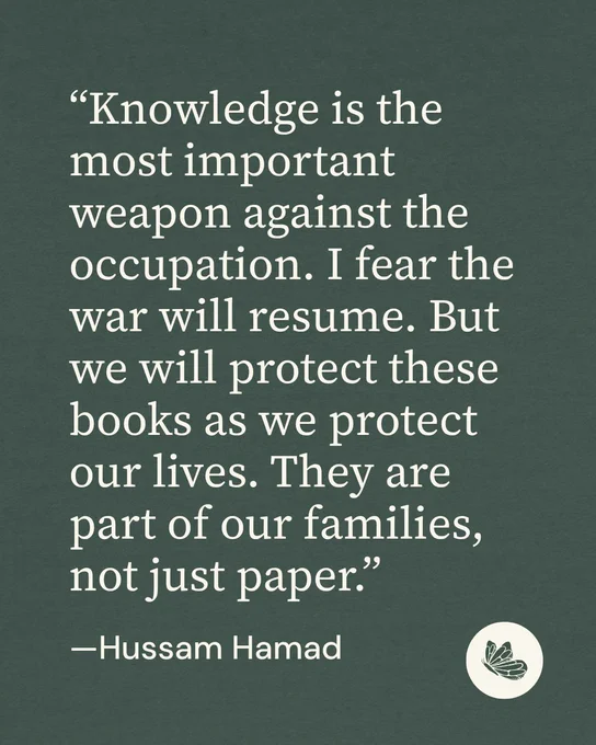 
Quote graphic with green background and a Shareable icon. “Knowledge is the most important weapon against the occupation. I fear the war will resume. But we will protect these books as we protect our lives. They are part of our families, not just paper.””

—Hussam Hamad