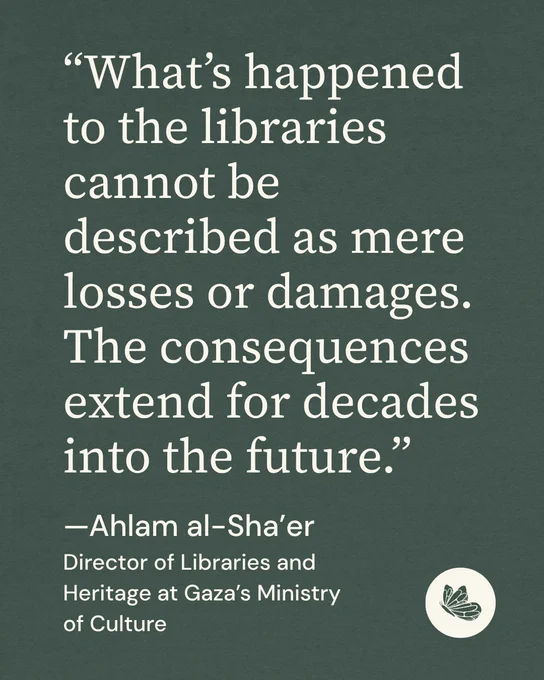 Quote graphic with green background and a Shareable icon. ““What’s happened to the libraries cannot be described as mere losses or damages. The consequences extend for decades into the future.”
—Ahlam al-Sha’er
Director of Libraries and Heritage at Gaza’s Ministry of Culture