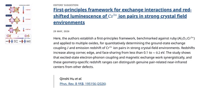 EDITORS' SUGGESTION
First-principles framework for exchange interactions and red-shifted luminescence of Cr3  ion pairs in strong crystal field environments
29 May, 2026
Here, the authors establish a first-principles framework, benchmarked against ruby (Al2O3:Cr3 ) and applied to multiple oxides, for quantitatively determining the ground-state exchange coupling 𝐽 and emission redshift of Cr3  ion pairs in strong crystal-field environments. Redshifts increase along corner, edge, and face-sharing from less than 0.1 to ∼0.2 eV. The study shows that excited-state electron-phonon coupling and magnetic exchange work synergistically, and these geometry-specific redshift ranges can distinguish genuine pair-related near-infrared centers from other defects.

Qinshi Hu et al.
Phys. Rev. B 113, 195156 (2026)