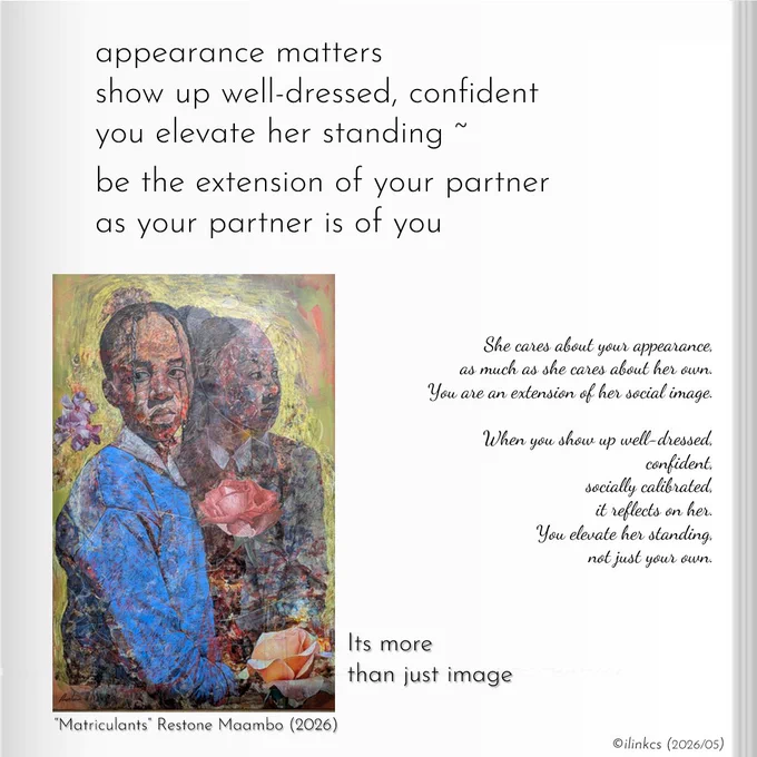 Poem:
appearance matters
show up well-dressed, confident
you elevate her standing ~
be the extension of your partner
as your partner is of you

…
The artwork is (c) by Restone Maambo, titled “The Matriculants”, exhibited in the 2026 solo exhibition at Candice Berman Gallery, March – May 2026.
The Prowess exhibition is framed as a study of quiet strength, self-possession, and identity, with Maambo’s figures described as grounded, deliberate, and internally certain.
Textures and layered surfaces are emphasized as carriers of memory, resilience, and lived experience.

The work displays the sense of self-confidence and self-worth each person retains within their partnership, they show up for each other while bringing their best selves forward.
Words & image ©ilinkcs (2026/04)

