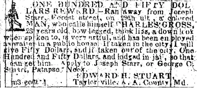 ONE HUNDRED AND FIFTY DOLLARS REWARD. Ran away from Joseph Starr, Forest street, on 29th ult, a colored MAN, who calls himself CHARLES GROSS, 23 years old bow legged, thick lips, a down look when spoken to, is very artful, and has been employed as waiter in a public house. If taken out of the city, One Hundred and Fifty Dollars and lodged in jail, so that I can get him. Apply to Joseph Starr, or George C. Stuart, Patapsco Neck. EDWARD H. STUART, Taylor ville. A.A.County, Md. M3  eo6t