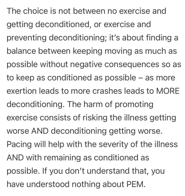 The choice is not between no exercise and getting deconditioned, or exercise and preventing deconditioning; it’s about finding a balance between keeping moving as much as possible without negative consequences so as to keep as conditioned as possible – as more exertion leads to more crashes leads to MORE deconditioning. The harm of promoting exercise consists of risking the illness getting worse AND deconditioning getting worse. Pacing will help with the severity of the illness AND with remaining as conditioned as possible. If you don’t understand that, you have understood nothing about PEM.