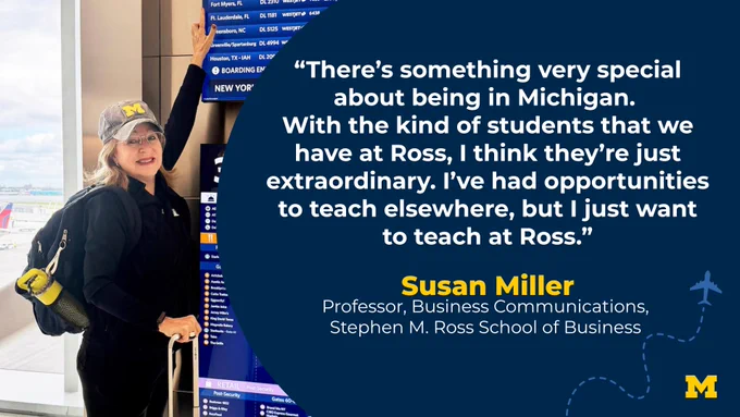 “There’s something very special about being in Michigan. With the kind of students that we have at Ross, I think they’re just extraordinary. I’ve had opportunities to teach elsewhere, but I just want to teach at Ross.” Susan Miller, Professor, Business Communications, Stephen M. Ross School of Business
