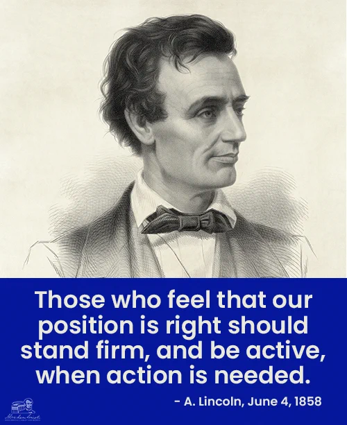 An illustration of Abraham Lincoln above text saying, "Those who feel that our position is right should stand firm, and be active, when action is needed. - A. Lincoln, June 4, 1858"