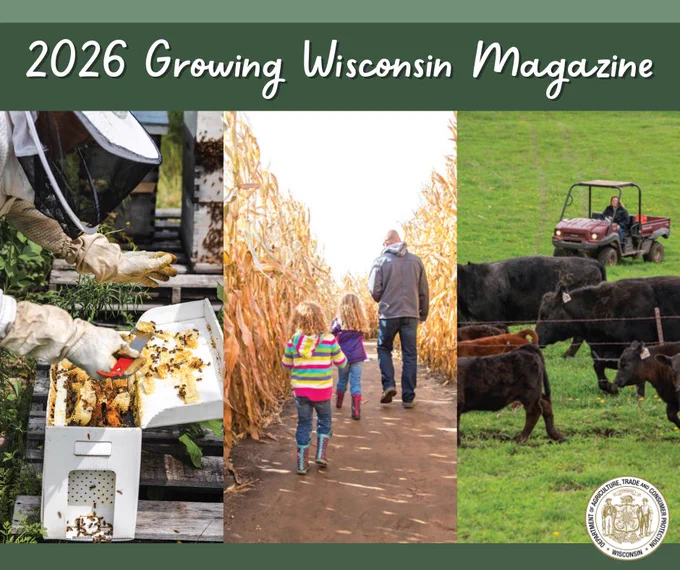 Text: 2026 Growing Wisconsin Magazine

Apiary worker in bee suit and gloves

People walking through a corn maze

Farmer on a farm

Wisconsin Department of Agriculture, Trade and Consumer Protection logo