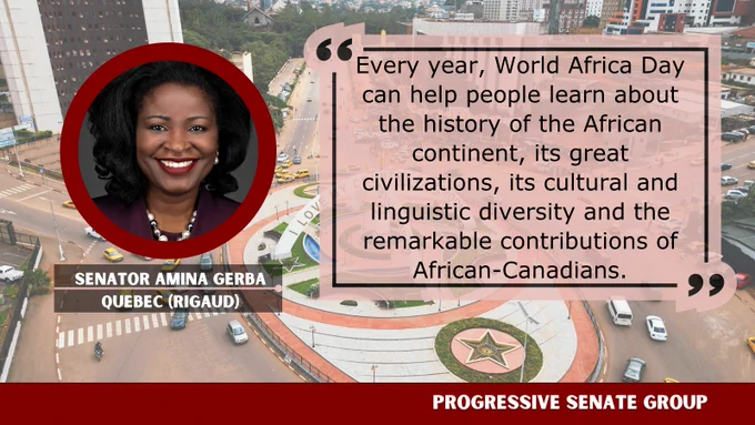 "Every year, World Africa Day can help people learn about the history of the African continent, its great civilizations, its cultural and linguistic diversity and the remarkable contributions of African-Canadians." Senator Amina Gerba, Quebec (Rigaud), Progressive Senate Group
