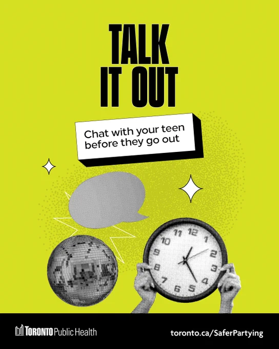 A bright green graphic with black & white photos of a disco ball, a clock & a speech bubble. All caps title reads, ‘TALK IT OUT’. Underneath a text box reads, ‘Chat with your teen before they go out’. The bottom banner has the Toronto Public Health logo & link to toronto.ca/SaferPartying