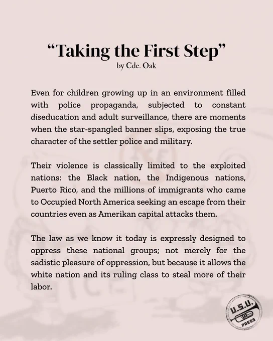 "Even for children growing up in an environment filled with police propaganda, subjected to constant diseducation and adult surveillance, there are moments when the star-spangled banner slips, exposing the true character of the settler police and military. Their violence is classically limited to the exploited nations: the Black nation, the Indigenous nations, Puerto Rico, and the millions of immigrants who came to Occupied North America seeking an escape from their countries even as Amerikan capital attacks them. The law as we know it today is expressly designed to oppress these national groups; not merely for the sadistic pleasure of oppression, but because it allows the white nation and its ruling class to steal more of their labor."