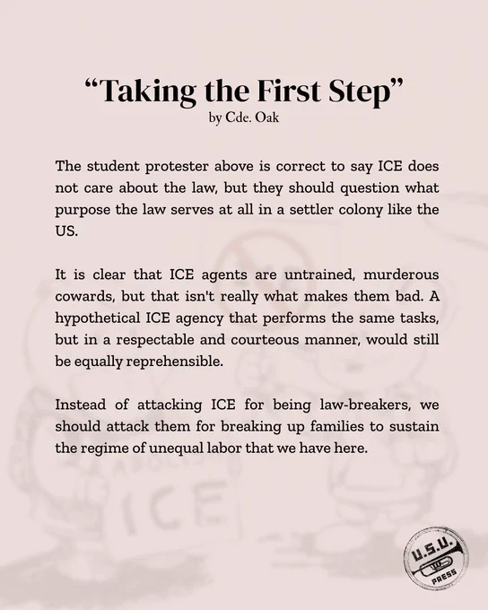 "The student protester above is correct to say ICE does not care about the law, but they should question what purpose the law serves at all in a settler colony like the US. It is clear that ICE agents are untrained, murderous cowards, but that isn't really what makes them bad. A hypothetical ICE agency that performs the same tasks, but in a respectable and courteous manner, would still be equally reprehensible. Instead of attacking ICE for being law-breakers, we should attack them for breaking up families to sustain the regime of unequal labor that we have here."