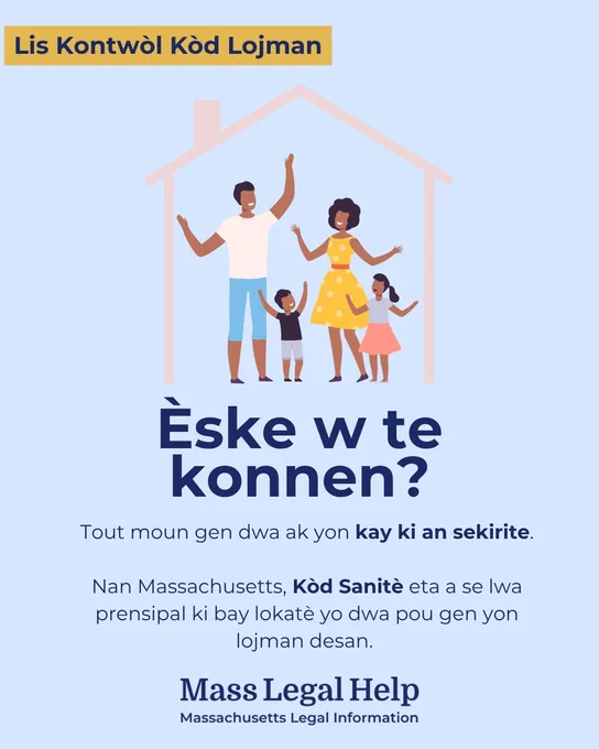 Grafik ki gen tit “Lis Kontwòl Kòd Lojman.” Anlè grafik sa a montre yon fanmi kat moun k ap eksprime eksitasyon yo pandan y ap kanpe andedan yon kay. Anba foto sa a gen yon tèks ki di, “Èske w te konnen? Tout moun gen dwa ak yon kay ki an sekirite. Nan Massachusetts, Kòd Sanitè eta a se lwa prensipal ki bay lokatè yo dwa pou gen yon lojman desan. Mass Legal Help. Massachusetts Legal Information.” 
