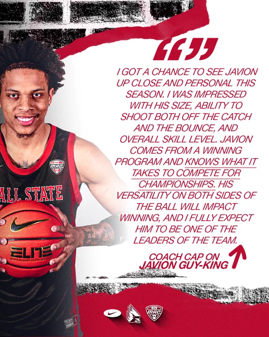 Quote graphic for Javion Guy-King featuring Guy-King in a black Ball State basketball uniform holding a basketball
Text:
I got a chance to see Javion up close and personal this season. I was impressed with his size, ability to shoot both off the catch and the bounce, and overall skill level. Javion comes from a winning program and knows what it takes to compete for championships. His versatility on both sides of the ball will impact winning, and I fully expected him to be one of the leaders of the team.
Coach Cap on Javion Guy-King