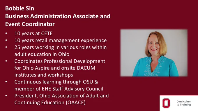 Bobbie Sin, Business Administration Associate and Event Coordinator;  10 years at CETE; 10 years retail management experience; 25 years working in various roles within adult education in Ohio; Coordinates Professional Development for Ohio Aspire and onsite DACUM institutes and workshops; Continuous learning through OSU and member of EHE Staff Advisory CouncilPresident, Ohio Association of Adult and Continuing Education (OAACE) 