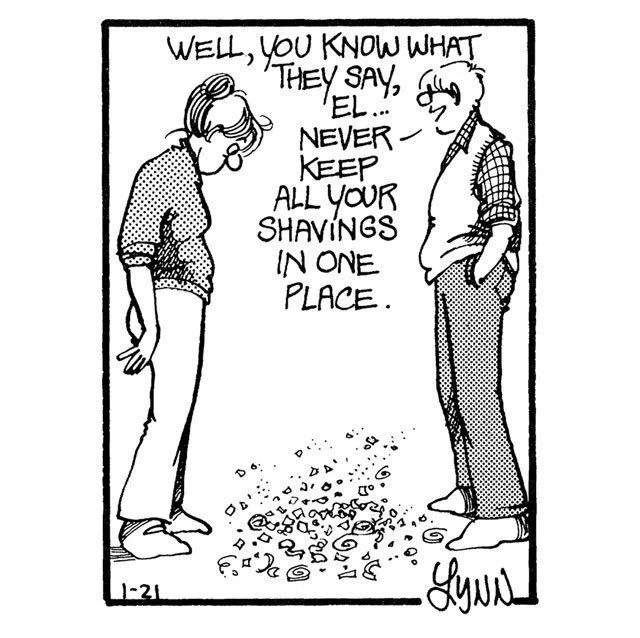 John says to Elly, "You know what they say, never keep all your shavings in one place."