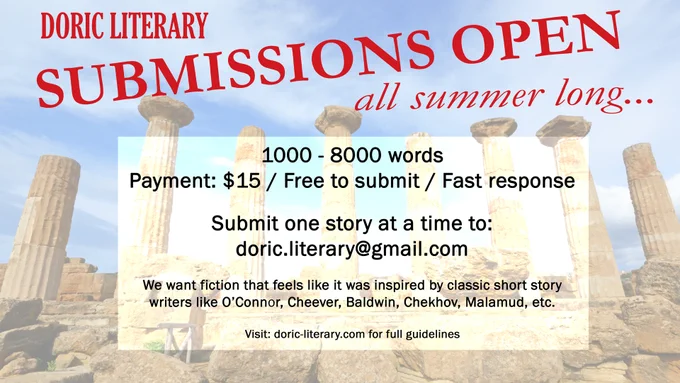 Superimposed atop an image of the ruins of a Greek temple are the words:
Doric Literary
Submissions Open
All summer long…
1000-8000 words
Payment: $15 / Free to submit / Fast response
Submit one story at a time to: doric.literary@gmail.com
We want fiction that feels  like it was inspired by classic short story writers like O’Connor, Cheever, Baldwin, Chekhov, Malamud, etc.
Visit: doric-literary.com for full guidelines