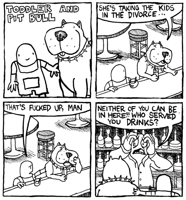It's Toddler and Pitbull! Toddler and Pit Bull sit at a bar over drinks. The pit bull confesses "she's taking the kids in the divorce." The toddler comforts him by patting his shoulder and saying "That's fucked up, man?" The horrified bartender approaches them and shouts "Neither of you can be in here!! Who served you drinks?"