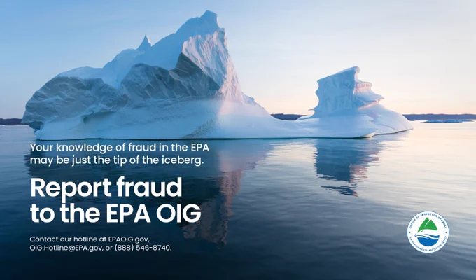 Iceberg in ocean with text overlay: Your knowledge of fraud in the EPA may be just the tip of the iceberg, report fraud to the EPA OIG, Contact our hotline at EPAOIG.gov, OIG.Hotline@EPA.gov, or (888) 546-8740.