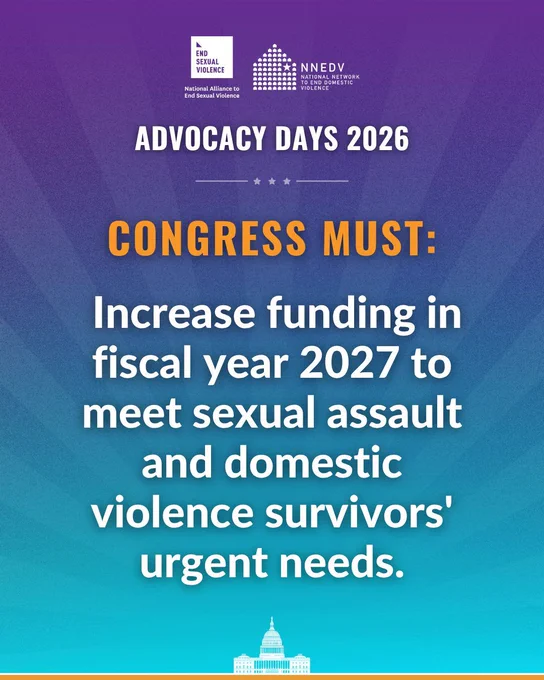 National Alliance to End Sexual Violence. NNEDV National Network to End Domestic Violence. Advocacy Days 2026. Congress must: Increase funding in fiscal year 2027 to meet sexual assault and domestic violence survivors' urgent needs.