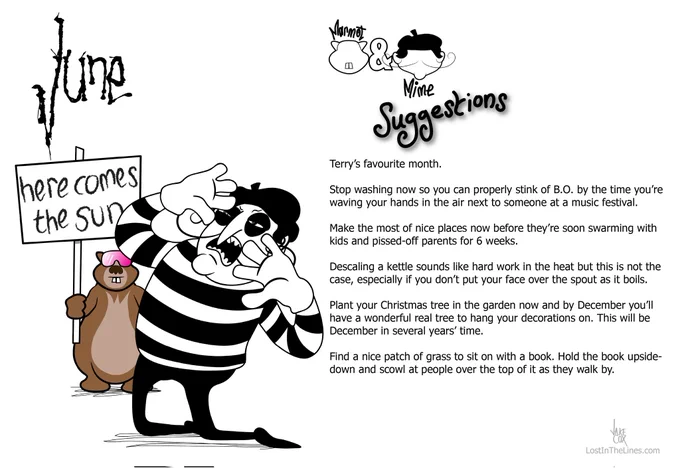 Marmot is wearing skiing style sunglasses and holding a placard which reads 'Here comes the sun'. Mime is typically over dramatic as he kneels and shields his eyes from the glare of an invisible sun.

June suggestions from Marmot & Mime

Terry’s favourite month.

Stop washing now so you can properly stink of B.O. by the time you’re waving your hands in the air next to someone at a music festival.

Make the most of nice places now before they’re soon swarming with kids and pissed-off parents for 6 weeks.

Descaling a kettle sounds like hard work in the heat but this is not the case, especially if you don’t put your face over the spout as it boils.

Plant your Christmas tree in the garden now and by December you’ll have a wonderful real tree to hang your decorations on. This will be December in several years’ time.

Find a nice patch of grass to sit on with a book. Hold the book upside-down and scowl at people over the top of it as they walk by.

lost in the lines dot com