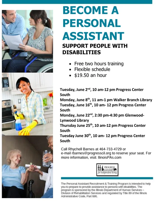 BECOME A  
PERSONAL  
ASSISTANT 
SUPPORT PEOPLE WITH 
DISABILITIES 
• Free two hours training 
• Flexible schedule 
• $19.50 an hour 
Tuesday, June 2nd, 10 am-12 pm Progress Center 
South 
Monday, June 8th, 11 am-1 pm Walker Branch Library 
Tuesday, June 16th, 10 am- 12 pm Progress Center 
South 
Monday, June 22nd, 2:30 pm-4:30 pm Glenwood
Lynwood Library 
Thursday June 25th, 10 am-12 pm Progress Center 
South 
Tuesday June 30th, 10 am- 12 pm Progress Center 
South 
Call Rhychell Barnes at 464-733-4729 or 
e-mail rbarnes@progresscil.org to reserve your seat. For 
more information, visit: llinoisPAs.com