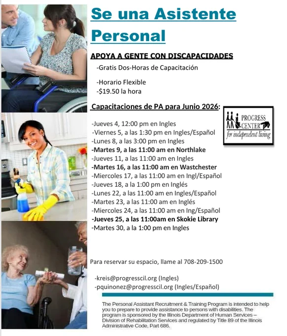Se una Asistente 
Personal 
                      APOYA A GENTE CON DISCAPACIDADES 
                               -Gratis Dos-Horas de Capacitación 
                               -Horario Flexible  
                               -$19.50 la hora 
                              Capacitaciones de PA para Junio 2026: 
                                          
                              -Jueves 4, 12:00 pm en Ingles 
                   -Viernes 5, a las 1:30 pm en Ingles/Español 
                             -Lunes 8, a las 3:00 pm en Ingles 
                             -Martes 9, a las 11:00 am en Northlake  
                             -Jueves 11, a las 11:00 am en Ingles 
                             -Martes 16, a las 11:00 am en Wastchester  
                             -Miercoles 17, a las 11:00 am en Ingl/Español 
                             -Jueves 18, a la 1:00 pm en Inglés 
                             -Lunes 22, a las 11:00 am en Ingles/Español 
                         