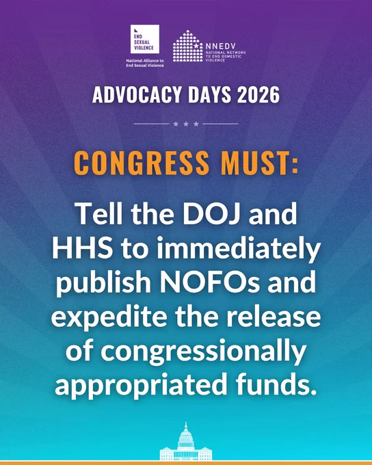 National Alliance to End Sexual Violence. NNEDV National Network to End Domestic Violence. Advocacy Days 2026. Advocacy Days 2026. Congress must: Tell the DOJ and HHS to immediately publish NOFOs and expedite the release of congressionally appropriated funds.