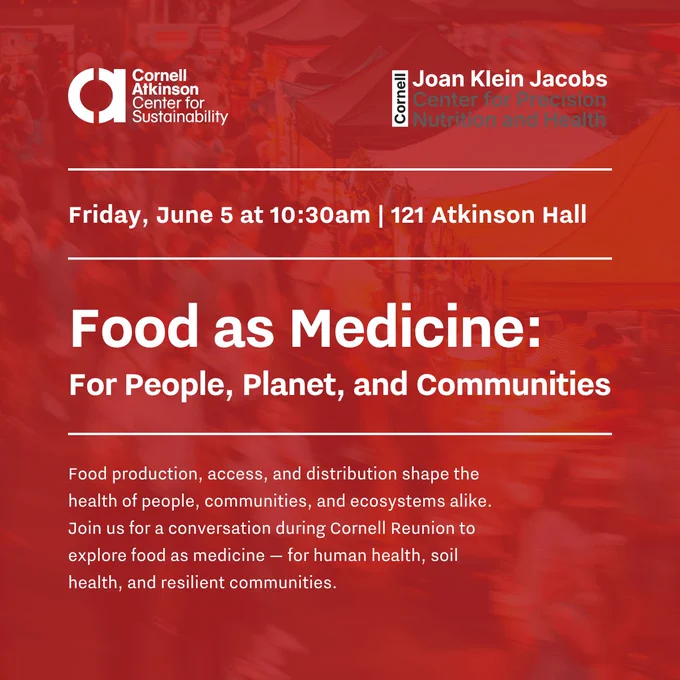 Food as Medicine:
For People, Planet, and Communities
Food production, access, and distribution shape the health of people, communities, 
and ecosystems alike. Join us for a conversation during Cornell Reunion to explore food as medicine — for human health, soil health, and resilient communities.
Friday, June 5 at 10:30am | 121 Atkinson Hall
