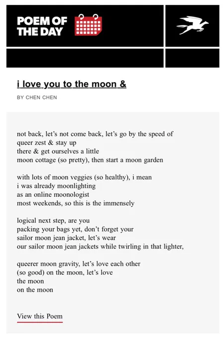 i love you to the moon &
BY CHEN CHEN

not back, let’s not come back, let’s go by the speed of 
queer zest & stay up 
there & get ourselves a little 
moon cottage (so pretty), then start a moon garden 

with lots of moon veggies (so healthy), i mean 
i was already moonlighting 
as an online moonologist 
most weekends, so this is the immensely 

logical next step, are you 
packing your bags yet, don’t forget your 
sailor moon jean jacket, let’s wear 
our sailor moon jean jackets while twirling in that lighter,

queerer moon gravity, let’s love each other 
(so good) on the moon, let’s love 
the moon        
on the moon