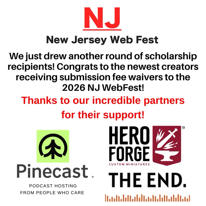 Promotional graphic from the New Jersey Web Fest on a light gray background. At the top is the red “NJ” logo above the words “New Jersey Web Fest.”

Large text in the center reads: “We just drew another round of scholarship recipients! Congrats to the newest creators receiving submission fee waivers to the 2026 NJ WebFest!”

Below, red text states: “Thanks to our incredible partners for their support!”

The bottom half features sponsor logos, including Pinecast Podcast Hosting, Hero Forge Custom Miniatures, and The End. The Pinecast logo appears on the left with the tagline “Podcast Hosting From People Who Care.” Hero Forge and The End logos appear on the right.