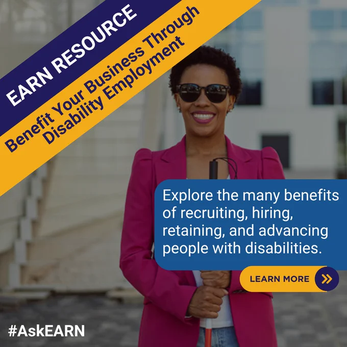 Promo graphic includes an image of a business person who is blind smiling and standing in a courtyard while holding a cane and wearing sunglasses. Text reads, “EARN Resource. Benefit your business through disability employment.” A callout box to the right with text that reads, “Explore the many benefits of recruiting, hiring, retaining, and advancing people with disabilities.” A button that says “Learn More” is placed below the text. #AskEARN bottom left corner.

