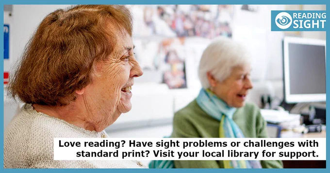 This is landscape photo of two older women, one with grey hair and one with brown, they are both smiling. There is a computer monitor in the background.  There is the Reading Sight eye logo in the top right- hand corner. The message at the bottom right-hand corner of the image reads' Love reading? Have sight challenges or problems with standard print? Visit your local library for support'.