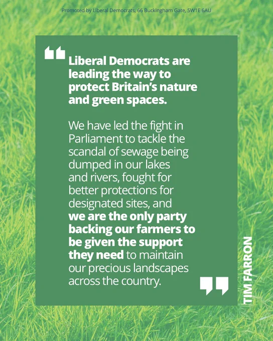 Quote from Tim Farron on a green grassy background which reads: 

Liberal Democrats are leading the way to protect Britain’s nature and green spaces. 

We have led the fight in Parliament to tackle the scandal of sewage being dumped in our lakes 
and rivers, fought for 
better protections for designated sites, and 
we are the only party backing our farmers to be given the support they need to maintain our precious landscapes across the country.