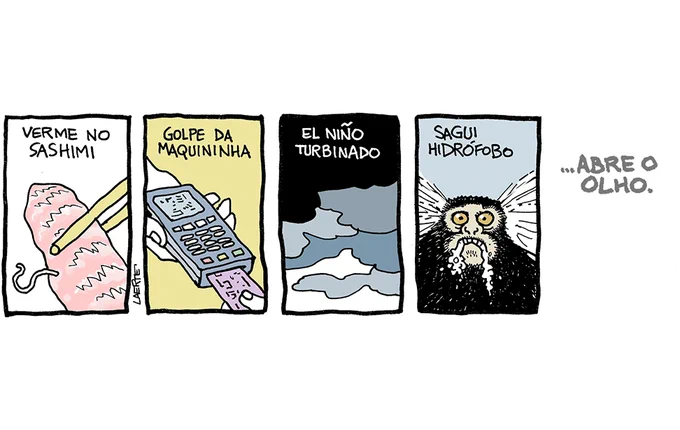 ira de Laerte, em 5 quadrinhos.
1) Pedaço de salmão cru, seguro por um par de hashi. Da carne sai um pequeno verme, que se contorce. Texto: “VERME NO SASHIMI”
2) Mão segurando uma maquininha de cobrança eletrônica, enquanto outra mão insere um cartão. Texto: “GOLPE DA MAQUININHA”
3) Nuvens negras e pesadas no céu. Texto: “EL NIÑO TURBINADO”
4) A cara de um sagui com o olhar esbugalhado, espuma saindo pela boca. Texto: “SAGUI HIDRÓFOBO”
5) Só texto: “…ABRE O OLHO”