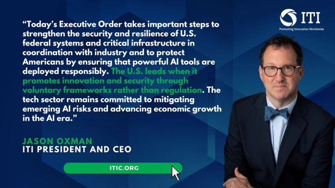 “Today’s Executive Order takes important steps to strengthen the security and resilience of U.S. federal systems and critical infrastructure in coordination with industry and to protect Americans by ensuring that powerful AI tools are deployed responsibly. The U.S. leads when it promotes innovation and security through voluntary frameworks rather than regulation. The tech sector remains committed to mitigating emerging AI risks and advancing economic growth in the AI era.”
 
Jason Oxman
ITI President and CEO