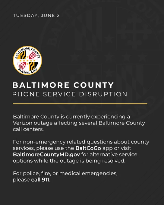 Baltimore County is currently experiencing a Verizon outage affecting several Baltimore County call centers.

For non-emergency related questions about county services, please use the BaltCoGo app or visit BaltimoreCountyMD.gov for alternative service options while the outage is being resolved.

For police, fire, or medical emergencies, please call 911.