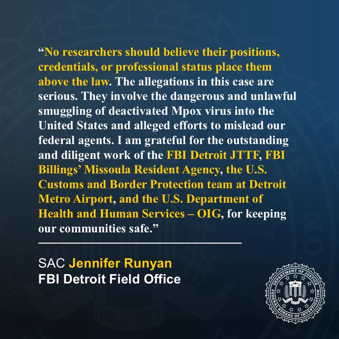 Runyan: No researchers should believe their positions, credentials, or professional status place them above the law. The allegations in this case are serious. They involve the dangerous & unlawful smuggling of deactivated Mpox virus into the US & alleged efforts to mislead our federal agents. I am grateful for the outstanding and diligent work of the FBI Detroit JTTF, FBI Billings’ Missoula RA, the CBP team at Detroit Metro Airport, & U.S. Department of HHS OIG, for keeping our communities safe.