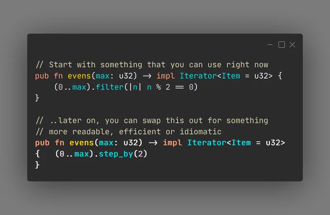 Code snippet:

// Start with something that you can use right now
pub fn evens(max: u32) -> impl Iterator<Item = u32> {
    (0..max).filter(|n| n % 2 == 0)
}

// ..later on, you can swap this out for something 
// more readable, efficient or idiomatic
pub fn evens(max: u32) -> impl Iterator<Item = u32> {
    (0..max).step_by(2)
}