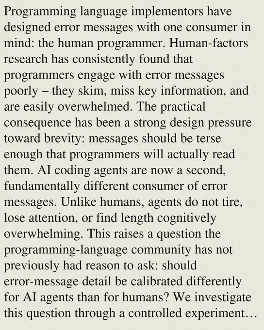 Programming language implementors have designed error messages with one consumer in mind: the human programmer. Human-factors research has consistently found that programmers engage with error messages poorly – they skim, miss key information, and are easily overwhelmed. The practical consequence has been a strong design pressure toward brevity: messages should be terse enough that programmers will actually read them. AI coding agents are now a second, fundamentally different consumer of error messages. Unlike humans, agents do not tire, lose attention, or find length cognitively overwhelming. This raises a question the programming-language community has not previously had reason to ask: should error-message detail be calibrated differently for AI agents than for humans? We investigate this question through a controlled experiment using Shplait, an ML-style statically typed language. We construct a suite of programs containing a single deliberate type error each, and measure how often 