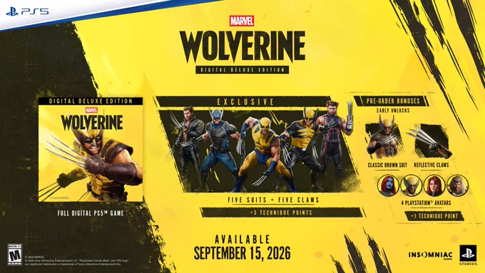Marvel’s Wolverine, Digital Deluxe Edition. 

From left to right, Marvel’s Wolverine Digital Deluxe Edition includes:

The Full Digital PS5 Game.

Exclusive Five Suits   Five Claws for Logan, including New Leather Suit and Tapered Claws, Night Hunt Suit and Serrated Spine Claws, Incredible Suit and Smooth-Edged Claws, Savage Suit and Hollow Blade Claws, and the Age of Apocalypse Suit and Thick Claws. 

 3 Technique Points

Pre-order bonuses include Early Unlocks for Classic Brown Suit and Reflective Claws; 4 PlayStation Avatars that include portraits of Mystique, Logan, Jean, and Sabretooth; and  1 Technique Point

Available September 15, 2026. Rated ‘M’ for Mature. Developed by Insomniac Games in collaboration with Marvel Games and PlayStation. 