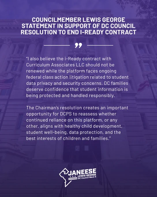 I also believe the i-Ready contract with Curriculum Associates LLC should not be renewed while the platform faces ongoing federal class action litigation related to student data privacy and security concerns. DC families deserve confidence that student information is being protected and handled responsibly.
 
The Chairman’s resolution creates an important opportunity for DCPS to reassess whether continued reliance on this platform, or any other, aligns with healthy child development, student well-being, data protection, and the best interests of children and families.