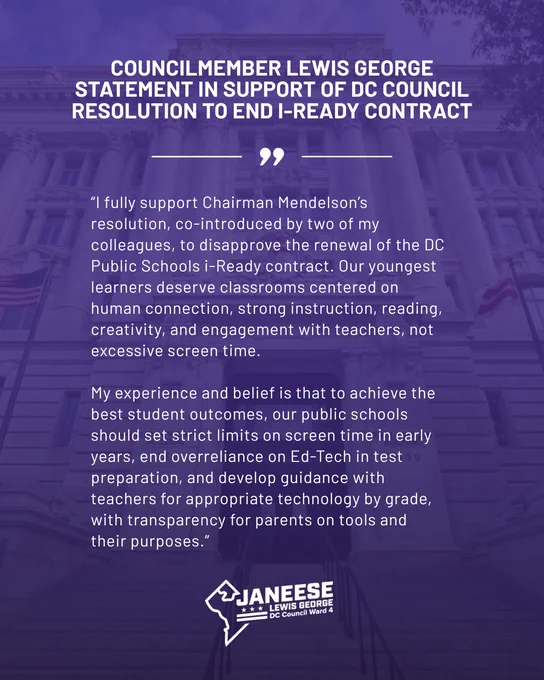 I fully support Chairman Mendelson’s resolution, co-introduced by two of my colleagues, to disapprove the renewal of the DC Public Schools i-Ready contract. Our youngest learners deserve classrooms centered on human connection, strong instruction, reading, creativity, and engagement with teachers, not excessive screen time.
 
My experience and belief is that to achieve the best student outcomes, our public schools should set strict limits on screen time in early years, end overreliance on Ed-Tech in test preparation, and develop guidance with teachers for appropriate technology by grade, with transparency for parents on tools and their purposes.