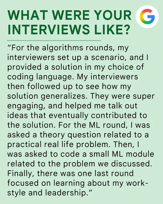 What were your interviews like: “For the algorithms rounds, my interviewers set up a scenario, and I provided a solution in my choice of coding language. My interviewers then followed up to see how my solution generalizes. They were super engaging, and helped me talk out ideas that eventually contributed to the solution. For the ML round, I was asked a theory question related to a practical real life problem. Then, I was asked to code a small ML module related to the problem we discussed. Finally, there was one last round focused on learning about my work-style and leadership.”