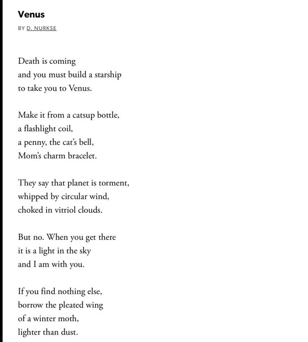 Venus

BY D. NURKSE

Death is coming
and you must build a starship
to take you to Venus.

Make it from a catsup bottle,
a flashlight coil,
a penny, the cat's bell,
Mom's charm bracelet.

They say that planet is torment,
whipped by circular wind,
choked in vitriol clouds.

But no. When you get there
it is a light in the sky
and I am with you.

If you find nothing else,
borrow the pleated wing
of a winter moth,
lighter than dust.