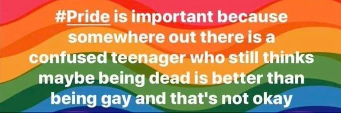 "Pride is important because somewhere out there is a confused teenager who still thinks maybe being dead Is better than being gay and that's not okay." on a wavy rainbow background.