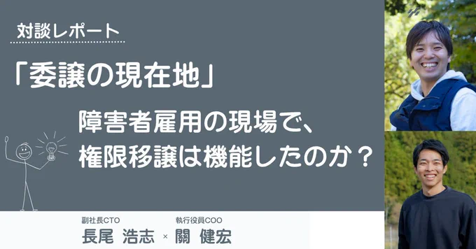 濃いグレーの背景に白文字で、「対談レポート　『委譲の現在地』　障害者雇用の現場で、権限移譲は機能したのか？」と書かれています。
その下部には、白背景にグレー文字で、「副社長CTO長尾 浩志・執行役員COO關 健宏」と書かれています。
画像右には、笑顔の男性2人の写真が添えられています。