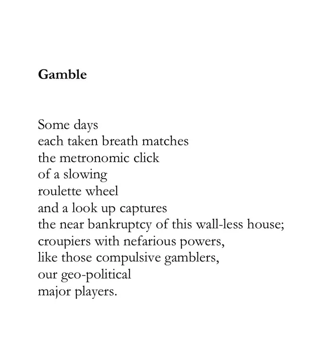 Gamble


Some days
each taken breath matches 
the metronomic click 
of a slowing
roulette wheel
and a look up captures
the near bankruptcy of this wall-less house;
croupiers with nefarious powers,
like those compulsive gamblers,
our geo-political 
major players.