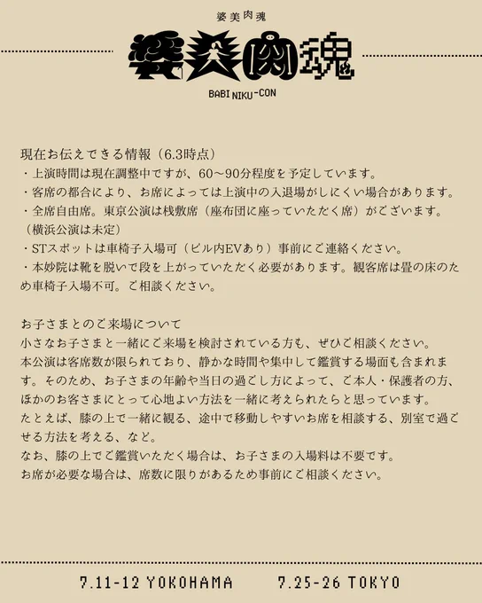 現在お伝えできる情報（6.3時点）
・上演時間は現在調整中ですが、60〜90分程度を予定しています。
・客席の都合により、お席によっては上演中の入退場がしにくい場合があります。
・全席自由席。東京公演は桟敷席（座布団に座っていただく席）がございます。（横浜公演は未定）
・STスポットは車椅子入場可（ビル内EVあり）事前にご連絡ください。
・本妙院は靴を脱いで段を上がっていただく必要があります。観客席は畳の床のため車椅子入場不可。ご相談ください。
---
お子さまとのご来場について
小さなお子さまと一緒にご来場を検討されている方も、ぜひご相談ください。
本公演は客席数が限られており、静かな時間や集中して鑑賞する場面も含まれます。そのため、お子さまの年齢や当日の過ごし方によって、ご本人・保護者の方、ほかのお客さまにとって心地よい方法を一緒に考えられたらと思っています。
たとえば、膝の上で一緒に観る、途中で移動しやすいお席を相談する、別室で過ごせる方法を考える、など。
なお、膝の上でご鑑賞いただく場合は、お子さまの入場料は不要です。
お席が必要な場合は、席数に限りがあるため事前にご相談ください。