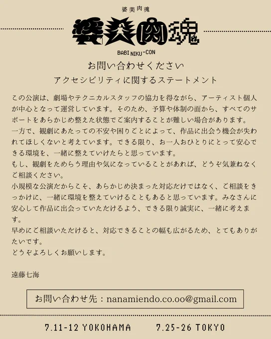 お問い合わせ先：nanamiendo.co.oo@gmail.com

この公演は、劇場やテクニカルスタッフの協力を得ながら、アーティスト個人が中心となって運営しています。そのため、予算や体制の面から、すべてのサポートをあらかじめ整えた状態でご案内することが難しい場合があります。

一方で、観劇にあたっての不安や困りごとによって、作品に出会う機会が失われてほしくないと考えています。できる限り、お一人おひとりにとって安心できる環境を、一緒に整えていけたらと思っています。

もし、観劇をためらう理由や気になっていることがあれば、どうぞ気兼ねなくご相談ください。

小規模な公演だからこそ、あらかじめ決まった対応だけではなく、ご相談をきっかけに、一緒に環境を整えていけることもあると思っています。みなさんに安心して作品に出会っていただけるよう、できる限り誠実に、一緒に考えます。

早めにご相談いただけると、対応できることの幅も広がるため、とてもありがたいです。

どうぞよろしくお願いします。

遠藤七海