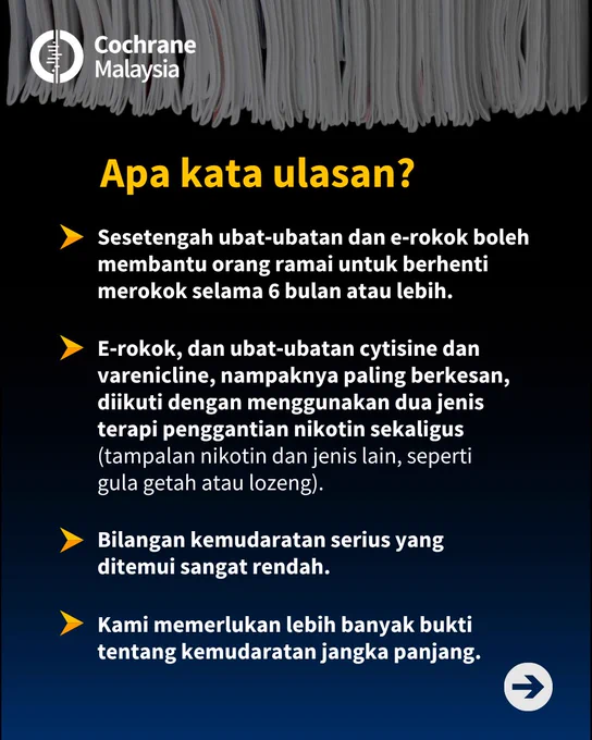 Apa kata ulasan? Sesetengah ubat‐ubatan dan e‐rokok boleh membantu orang ramai untuk berhenti merokok selama 6 bulan atau lebih. E‐rokok, dan ubat‐ubatan cytisine dan varenicline, nampaknya paling berkesan, diikuti dengan menggunakan dua jenis terapi penggantian nikotin sekaligus, iaitu tampalan nikotin dan jenis lain, seperti gula getah atau lozeng. Bilangan kemudaratan serius yang ditemui sangat rendah. Kami memerlukan lebih banyak bukti tentang kemudaratan jangka panjang.